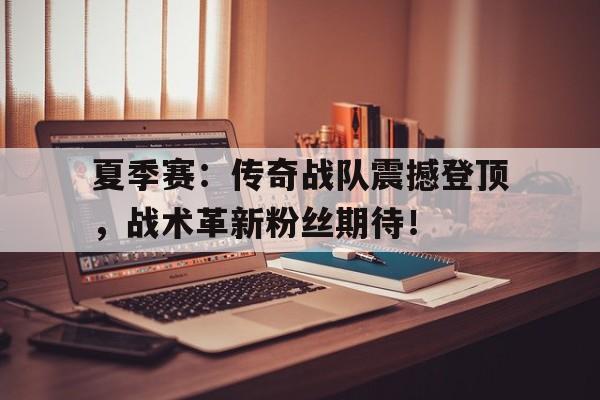 夏季赛：传奇战队震撼登顶，战术革新粉丝期待！传奇战队成员